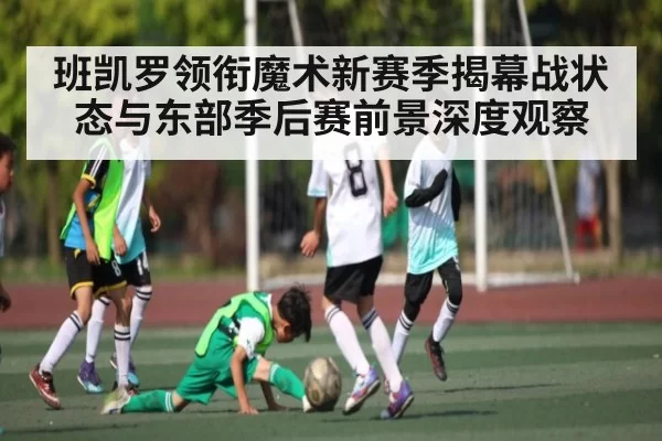 班凯罗领衔魔术新赛季揭幕战状态与东部季后赛前景深度观察