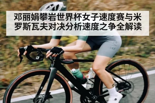 邓丽娟攀岩世界杯女子速度赛与米罗斯瓦夫对决分析速度之争全解读